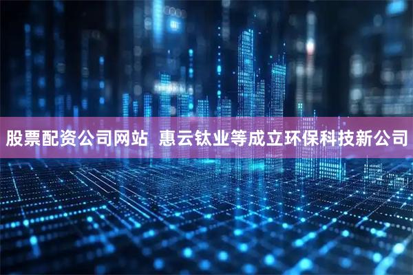股票配资公司网站  惠云钛业等成立环保科技新公司