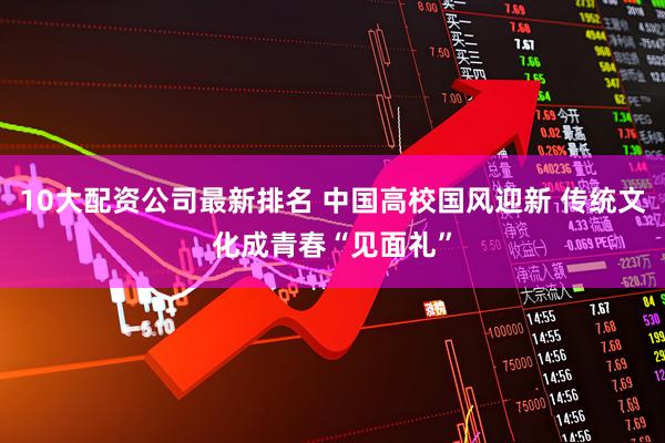 10大配资公司最新排名 中国高校国风迎新 传统文化成青春“见面礼”