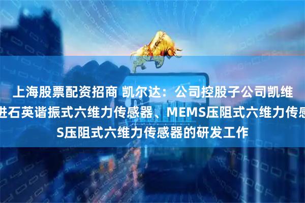 上海股票配资招商 凯尔达：公司控股子公司凯维力正在积极推进石英谐振式六维力传感器、MEMS压阻式六维力传感器的研发工作
