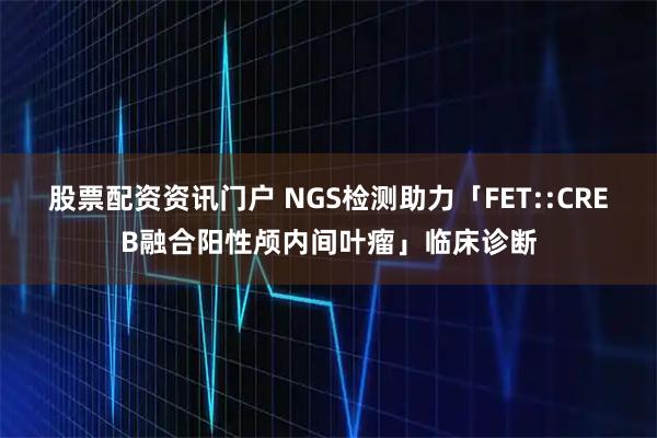 股票配资资讯门户 NGS检测助力「FET::CREB融合阳性颅内间叶瘤」临床诊断