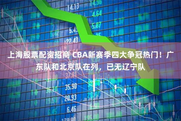 上海股票配资招商 CBA新赛季四大争冠热门！广东队和北京队在列，已无辽宁队