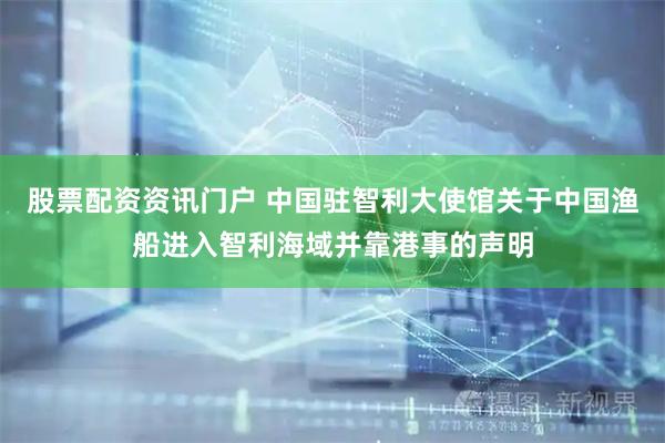 股票配资资讯门户 中国驻智利大使馆关于中国渔船进入智利海域并靠港事的声明
