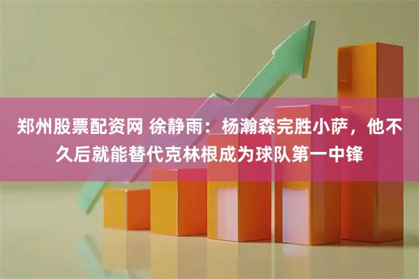 郑州股票配资网 徐静雨：杨瀚森完胜小萨，他不久后就能替代克林根成为球队第一中锋