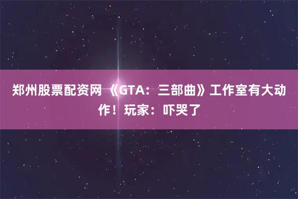 郑州股票配资网 《GTA：三部曲》工作室有大动作！玩家：吓哭了