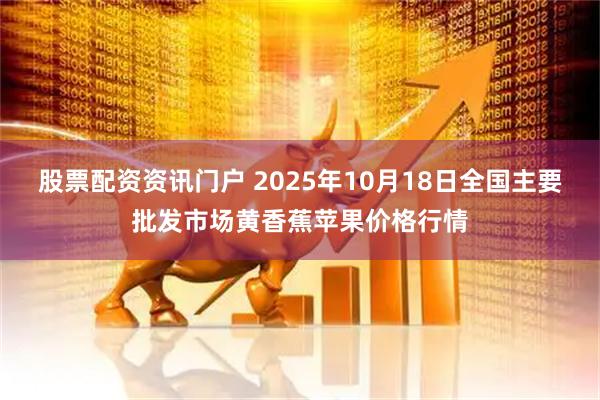 股票配资资讯门户 2025年10月18日全国主要批发市场黄香蕉苹果价格行情