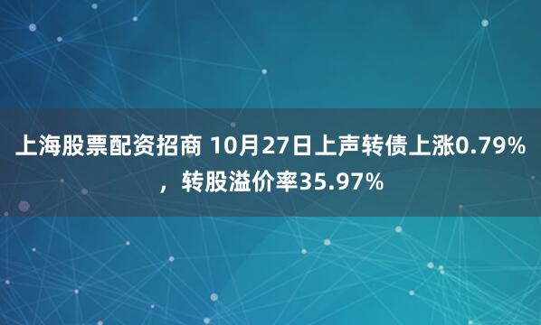 上海股票配资招商 10月27日上声转债上涨0.79%，转股溢价率35.97%