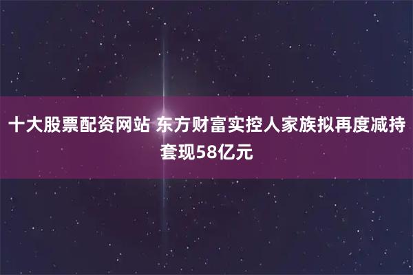 十大股票配资网站 东方财富实控人家族拟再度减持套现58亿元