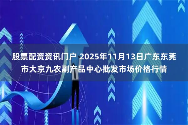 股票配资资讯门户 2025年11月13日广东东莞市大京九农副产品中心批发市场价格行情