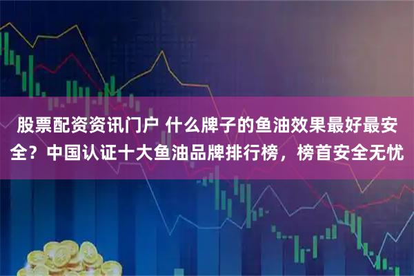 股票配资资讯门户 什么牌子的鱼油效果最好最安全？中国认证十大鱼油品牌排行榜，榜首安全无忧