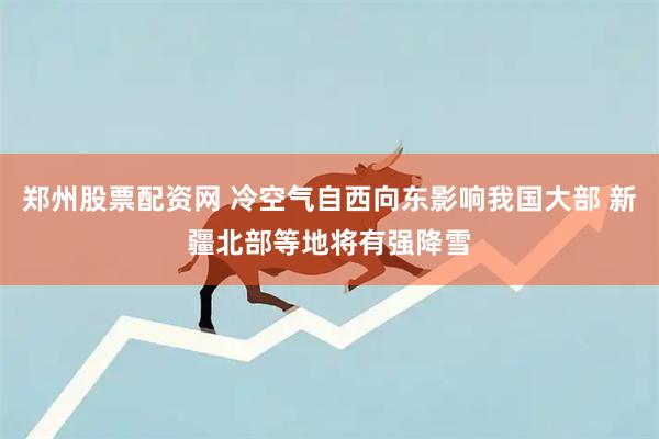 郑州股票配资网 冷空气自西向东影响我国大部 新疆北部等地将有强降雪
