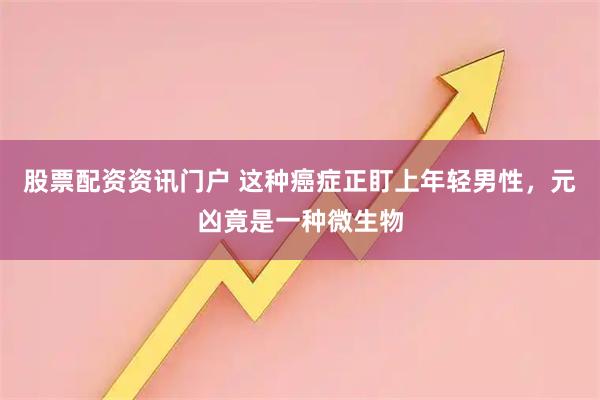 股票配资资讯门户 这种癌症正盯上年轻男性，元凶竟是一种微生物