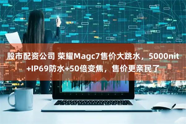 股市配资公司 荣耀Magc7售价大跳水,5000nit+IP69防水+50倍变焦,售价更亲民了