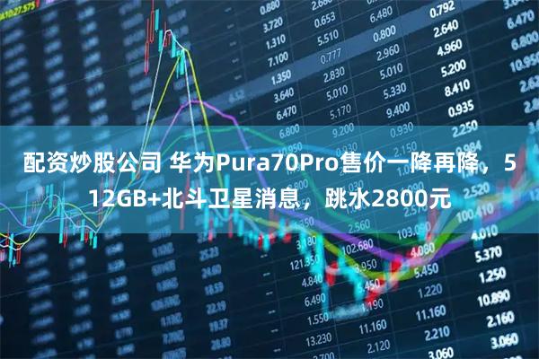 配资炒股公司 华为Pura70Pro售价一降再降，512GB+北斗卫星消息，跳水2800元