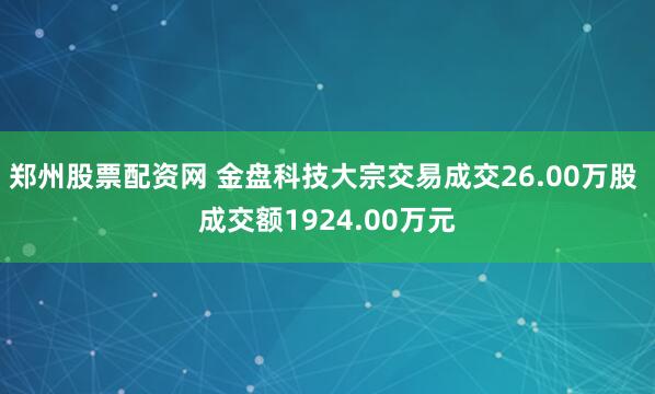 郑州股票配资网 金盘科技大宗交易成交26.00万股 成交额1924.00万元