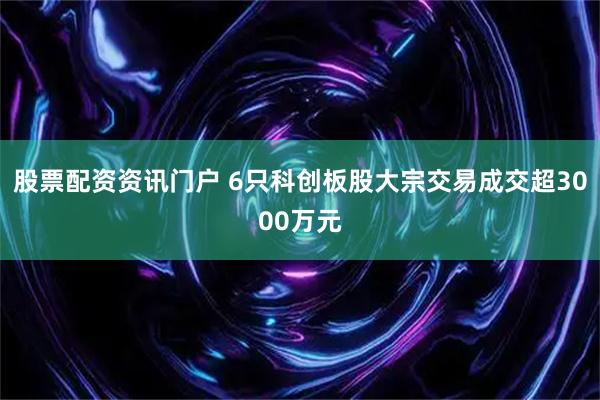 股票配资资讯门户 6只科创板股大宗交易成交超3000万元