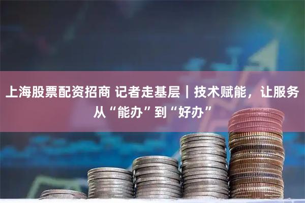 上海股票配资招商 记者走基层｜技术赋能，让服务从“能办”到“好办”