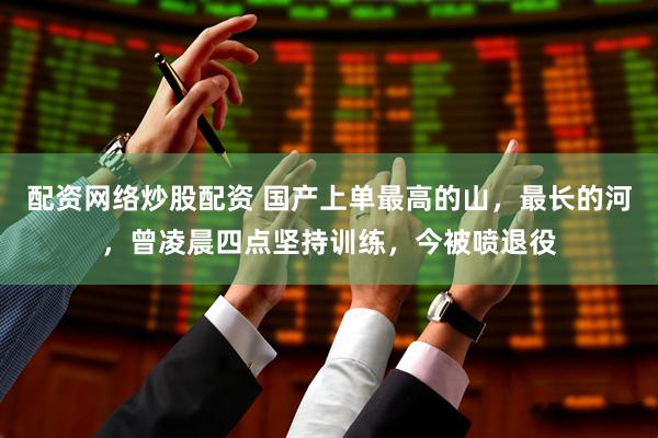 配资网络炒股配资 国产上单最高的山，最长的河，曾凌晨四点坚持训练，今被喷退役