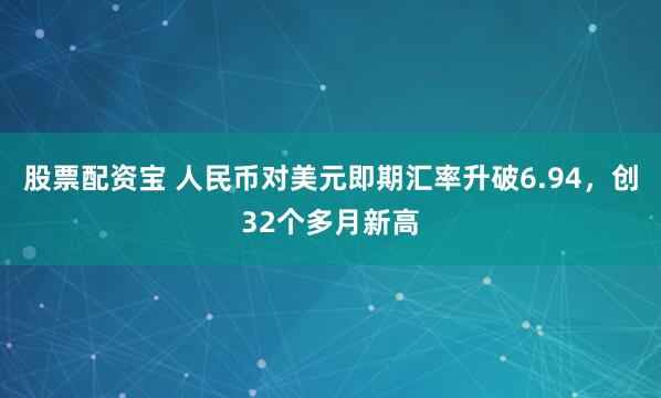 股票配资宝 人民币对美元即期汇率升破6.94，创32个多月新高
