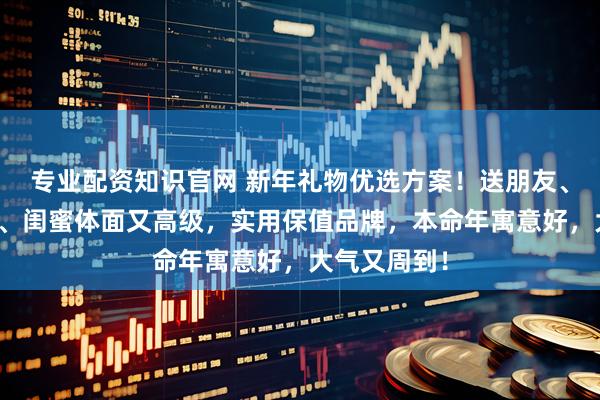 专业配资知识官网 新年礼物优选方案！送朋友、女生、男生、闺蜜体面又高级，实用保值品牌，本命年寓意好，大气又周到！