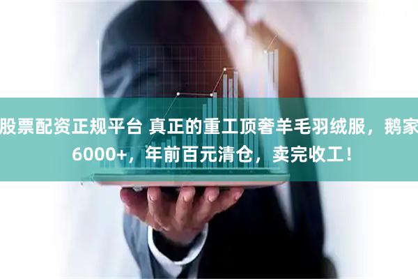股票配资正规平台 真正的重工顶奢羊毛羽绒服,鹅家 6000+,年前百元清仓,卖完收工!