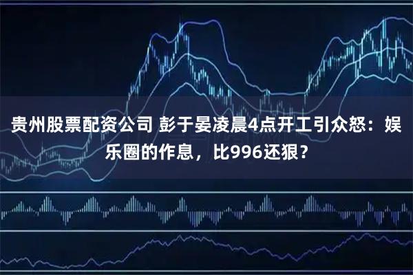 贵州股票配资公司 彭于晏凌晨4点开工引众怒:娱乐圈的作息,比996还狠?