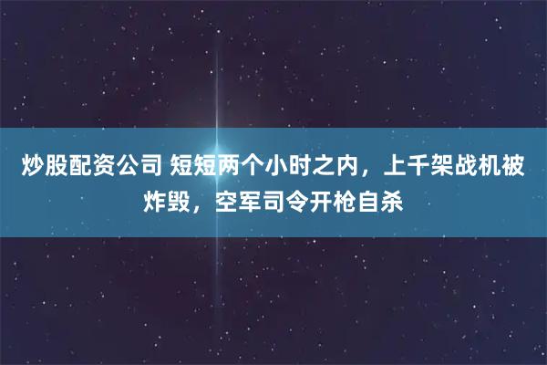炒股配资公司 短短两个小时之内，上千架战机被炸毁，空军司令开枪自杀
