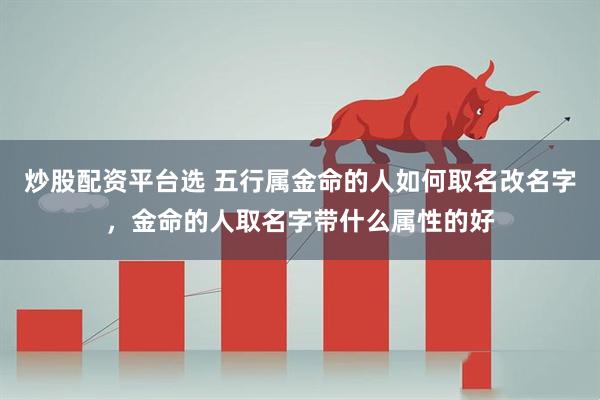 炒股配资平台选 五行属金命的人如何取名改名字,金命的人取名字带什么属性的好