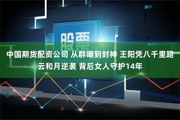 中国期货配资公司 从群嘲到封神 王阳凭八千里路云和月逆袭 背后女人守护14年