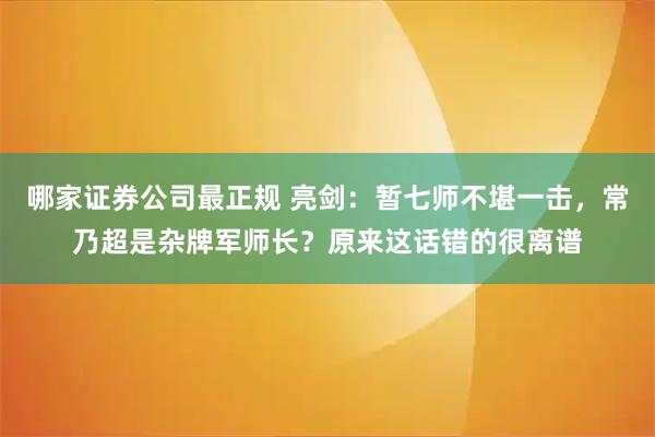 哪家证券公司最正规 亮剑：暂七师不堪一击，常乃超是杂牌军师长？原来这话错的很离谱