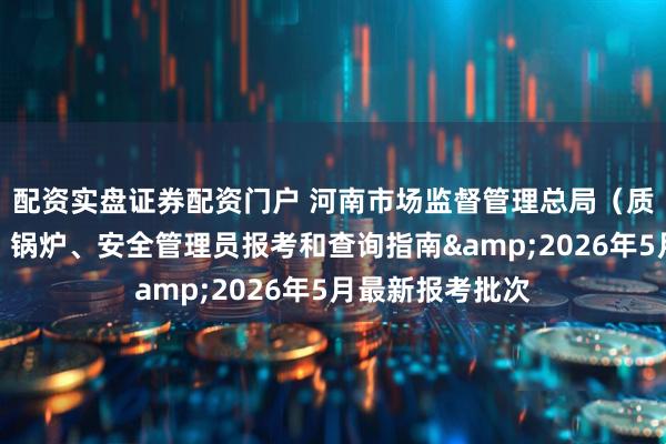 配资实盘证券配资门户 河南市场监督管理总局（质监局）叉车证、锅炉、安全管理员报考和查询指南&2026年5月最新报考批次