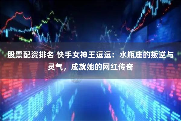 股票配资排名 快手女神王逗逗：水瓶座的叛逆与灵气，成就她的网红传奇