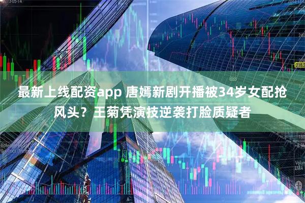 最新上线配资app 唐嫣新剧开播被34岁女配抢风头？王菊凭演技逆袭打脸质疑者