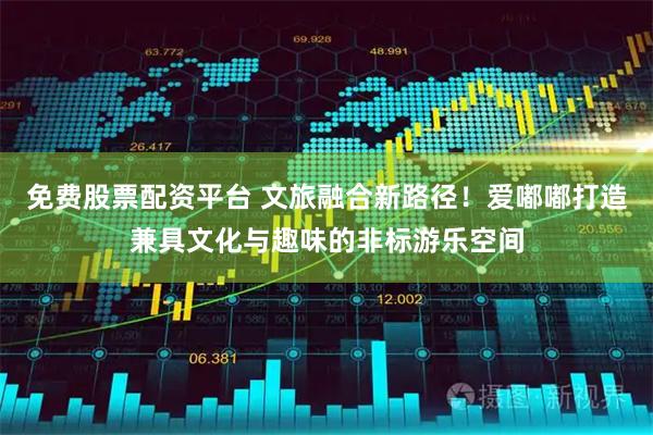 免费股票配资平台 文旅融合新路径！爱嘟嘟打造兼具文化与趣味的非标游乐空间