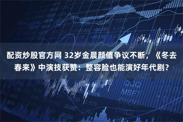 配资炒股官方网 32岁金晨颜值争议不断，《冬去春来》中演技获赞：整容脸也能演好年代剧？